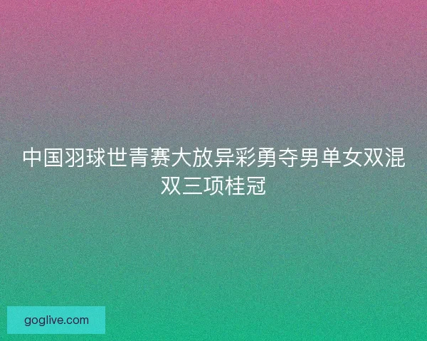 中国羽球世青赛大放异彩勇夺男单女双混双三项桂冠