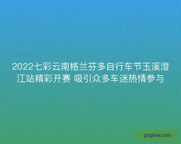 2022七彩云南格兰芬多自行车节玉溪澄江站精彩开赛 吸引众多车迷热情参与
