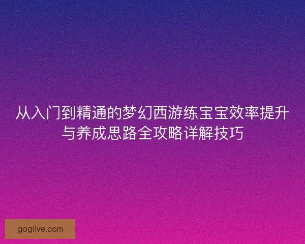 从入门到精通的梦幻西游练宝宝效率提升与养成思路全攻略详解技巧