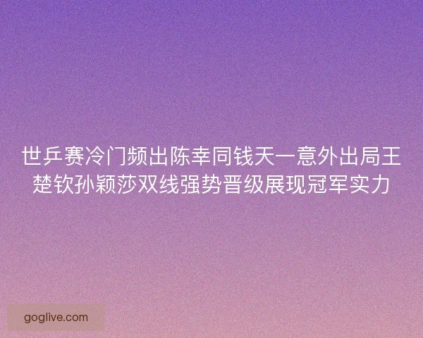 世乒赛冷门频出陈幸同钱天一意外出局王楚钦孙颖莎双线强势晋级展现冠军实力