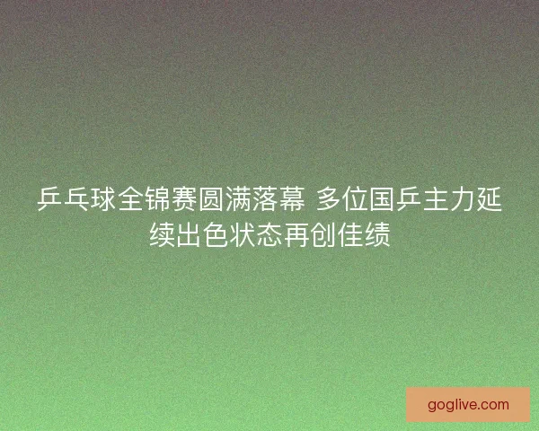 乒乓球全锦赛圆满落幕 多位国乒主力延续出色状态再创佳绩