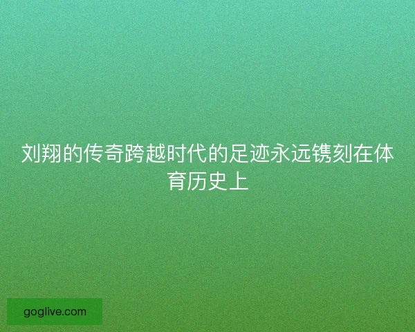 刘翔的传奇跨越时代的足迹永远镌刻在体育历史上