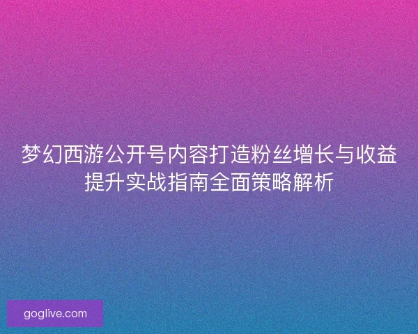 梦幻西游公开号内容打造粉丝增长与收益提升实战指南全面策略解析