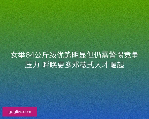 女举64公斤级优势明显但仍需警惕竞争压力 呼唤更多邓薇式人才崛起