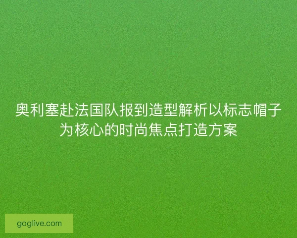 奥利塞赴法国队报到造型解析以标志帽子为核心的时尚焦点打造方案