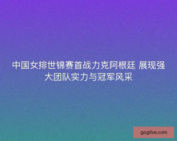 中国女排世锦赛首战力克阿根廷 展现强大团队实力与冠军风采