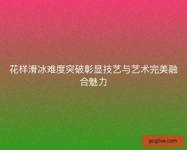花样滑冰难度突破彰显技艺与艺术完美融合魅力