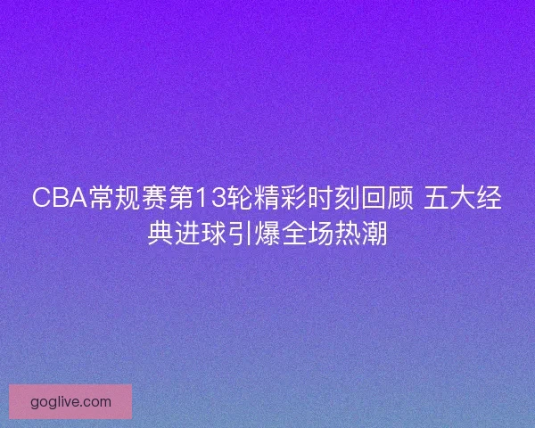 CBA常规赛第13轮精彩时刻回顾 五大经典进球引爆全场热潮