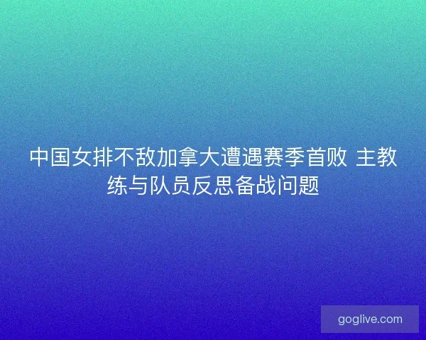 中国女排不敌加拿大遭遇赛季首败 主教练与队员反思备战问题