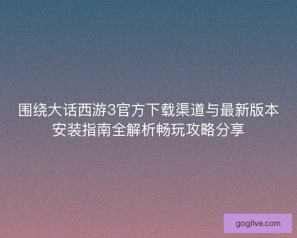 围绕大话西游3官方下载渠道与最新版本安装指南全解析畅玩攻略分享