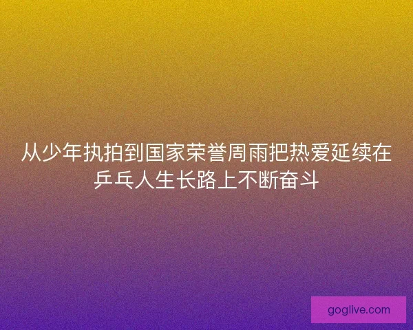 从少年执拍到国家荣誉周雨把热爱延续在乒乓人生长路上不断奋斗